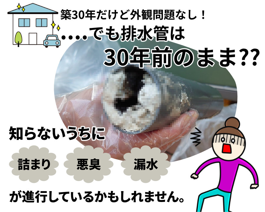 築30年だけど外観問題なし!....でも排水管は30年前のまま??
知らないうちに詰まり、悪臭、漏水が進行しているかもしれません。